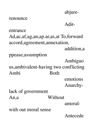                                             abjure­
renounce 
                                            Adit­
entrance 
Ad,ac,af,ag,an,ap.ar,as,at To,forward 
accord,agreement,annexation, 
                                            addition,a
ppease,assumption 
                                            Ambiguo
us,ambivalent­having two conflicting 
Ambi                       Both 
                                            emotions 
                                            Anarchy­
lack of government 
An,a                       Without 
                                            amoral­
with out moral sense 
                                            Antecede
 