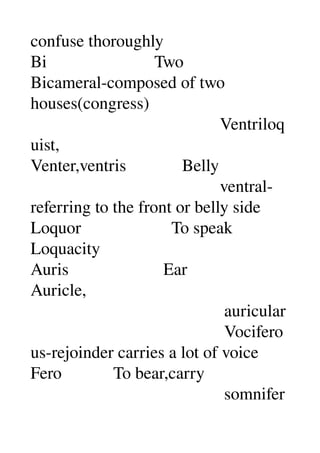 confuse thoroughly 
Bi                         Two 
Bicameral­composed of two 
houses(congress) 
                                            Ventriloq
uist, 
Venter,ventris             Belly 
                                            ventral­
referring to the front or belly side 
Loquor                     To speak 
Loquacity 
Auris                      Ear 
Auricle, 
                                             auricular 
                                             Vocifero
us­rejoinder carries a lot of voice 
Fero            To bear,carry 
                                             somnifer
 