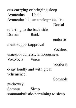 ous­carrying or bringing sleep 
Avunculus       Uncle 
Avuncular­like an uncle;protective 
                                             Dorsal­
referring to the back side 
Dorsum          Back 
                                             endorse
ment­support;approval 
                                             Vocifero
usness­loudness;clamorousness 
Vox,vocis       Voice 
                                             vociferat
e­say loudly and with great 
vehemence 
                                             Somnole
nt­drowsy 
Somnus          Sleep 
somnambulistic­pertaining to sleep 
 
