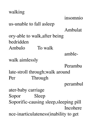 walking 
                                             insomnio
us­unable to fall asleep 
                                             Ambulat
ory­able to walk,after being 
bedridden 
Ambulo          To walk 
                                             amble­
walk aimlessly 
                                             Perambu
late­stroll through;walk around 
Per             Through 
                                             perambul
ater­baby carriage 
Sopor           Sleep 
Soporific­causing sleep,sleeping pill 
                                             Incohere
nce­inarticulateness(inability to get 
 