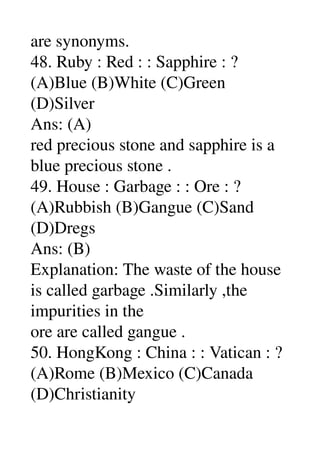 are synonyms. 
48. Ruby : Red : : Sapphire : ? 
(A)Blue (B)White (C)Green 
(D)Silver 
Ans: (A) 
red precious stone and sapphire is a 
blue precious stone . 
49. House : Garbage : : Ore : ? 
(A)Rubbish (B)Gangue (C)Sand 
(D)Dregs 
Ans: (B) 
Explanation: The waste of the house 
is called garbage .Similarly ,the 
impurities in the 
ore are called gangue . 
50. HongKong : China : : Vatican : ? 
(A)Rome (B)Mexico (C)Canada 
(D)Christianity 
 