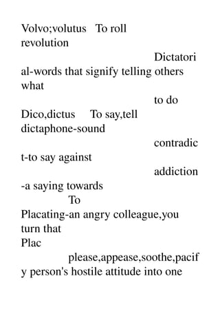 Volvo;volutus   To roll 
revolution 
                                             Dictatori
al­words that signify telling others 
what 
                                             to do 
Dico,dictus     To say,tell 
dictaphone­sound 
                                             contradic
t­to say against 
                                             addiction
­a saying towards 
                To 
Placating­an angry colleague,you 
turn that 
Plac 
                please,appease,soothe,pacif
y person's hostile attitude into one 
 