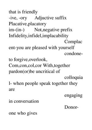 that is friendly 
­ive, ­ory      Adjuctive suffix 
Placative,placatory 
im­(in­)        Not,negative prefix 
Infidelity,infidel,implacability 
                                             Complac
ent­you are pleased with yourself 
                                             condone­
to forgive,overlook, 
Com,con,col,cor With,together 
pardon(or)be uncritical of 
                                             colloquia
l­ when people speak together they 
are 
                                             engaging 
in conversation 
                                             Donor­
one who gives 
 