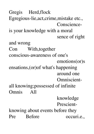 Gregis     Herd,flock 
Egregious­lie,act,crime,mistake etc., 
                                      Conscience­
is your knowledge with a moral 
                                      sence of right 
and wrong 
Con        With,together 
conscious­awareness of one's 
                                      emotions(or)s
ensations,(or)of what's happening 
                                      around one 
                                      Omniscient­
all knowing;possessed of infinite 
Omnis      All 
                                      knowledge 
                                      Prescient­
knowing about events before they 
Pre        Before                     occuri.e., 
 