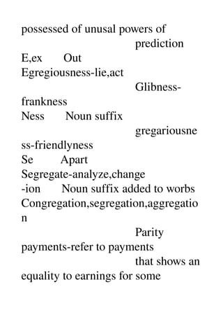 possessed of unusal powers of 
                                      prediction 
E,ex       Out 
Egregiousness­lie,act 
                                      Glibness­
frankness 
Ness       Noun suffix 
                                      gregariousne
ss­friendlyness 
Se         Apart 
Segregate­analyze,change 
­ion       Noun suffix added to worbs 
Congregation,segregation,aggregatio
n 
                                      Parity 
payments­refer to payments 
                                      that shows an 
equality to earnings for some 
 