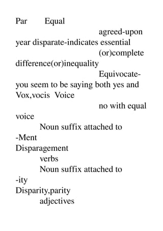Par        Equal 
                                      agreed­upon 
year disparate­indicates essential 
                                      (or)complete 
difference(or)inequality 
                                      Equivocate­
you seem to be saying both yes and 
Vox,vocis  Voice 
                                      no with equal 
voice 
           Noun suffix attached to 
­Ment 
Disparagement 
           verbs 
           Noun suffix attached to 
­ity 
Disparity,parity 
           adjectives 
 