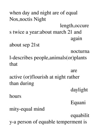when day and night are of equal 
Nox,noctis Night 
                                      length,occure
s twice a year:about march 21 and 
                                              again 
about sep 21st 
                                              nocturna
l­describes people,animals(or)plants 
that 
                                              are 
active (or)flourish at night rather 
than during 
                                              daylight 
hours 
                                              Equani
mity­equal mind 
                                              equabilit
y­a person of equable temperment is 
 