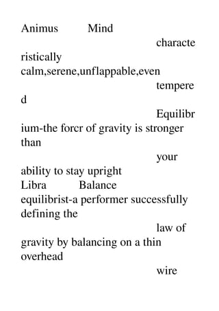 Animus          Mind 
                                              characte
ristically 
calm,serene,unflappable,even 
                                              tempere
d 
                                              Equilibr
ium­the forcr of gravity is stronger 
than 
                                              your 
ability to stay upright 
Libra           Balance 
equilibrist­a performer successfully 
defining the 
                                              law of 
gravity by balancing on a thin 
overhead 
                                              wire 
 