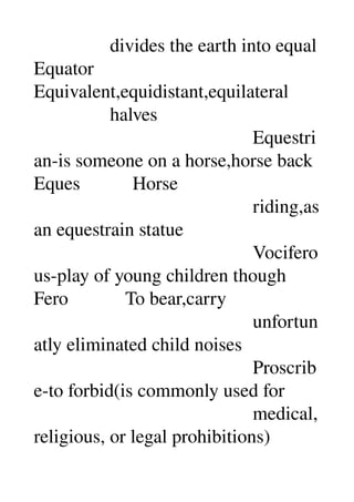                 divides the earth into equal 
Equator 
Equivalent,equidistant,equilateral 
                halves 
                                              Equestri
an­is someone on a horse,horse back 
Eques           Horse 
                                              riding,as 
an equestrain statue 
                                              Vocifero
us­play of young children though 
Fero            To bear,carry 
                                              unfortun
atly eliminated child noises 
                                              Proscrib
e­to forbid(is commonly used for 
                                              medical,
religious, or legal prohibitions) 
 