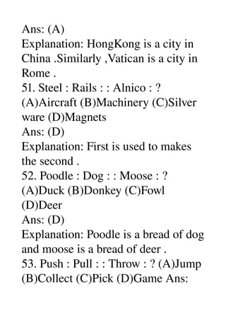 Ans: (A) 
Explanation: HongKong is a city in 
China .Similarly ,Vatican is a city in 
Rome . 
51. Steel : Rails : : Alnico : ? 
(A)Aircraft (B)Machinery (C)Silver 
ware (D)Magnets 
Ans: (D) 
Explanation: First is used to makes 
the second . 
52. Poodle : Dog : : Moose : ? 
(A)Duck (B)Donkey (C)Fowl 
(D)Deer 
Ans: (D) 
Explanation: Poodle is a bread of dog 
and moose is a bread of deer . 
53. Push : Pull : : Throw : ? (A)Jump 
(B)Collect (C)Pick (D)Game Ans: 
 