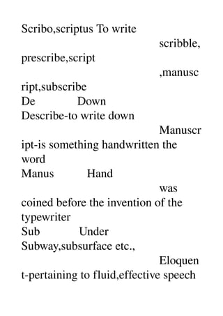 Scribo,scriptus To write 
                                              scribble,
prescribe,script 
                                              ,manusc
ript,subscribe 
De              Down 
Describe­to write down 
                                              Manuscr
ipt­is something handwritten the 
word 
Manus           Hand 
                                              was 
coined before the invention of the 
typewriter 
Sub             Under 
Subway,subsurface etc., 
                                              Eloquen
t­pertaining to fluid,effective speech 
 