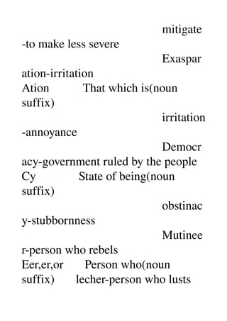                                               mitigate
­to make less severe 
                                              Exaspar
ation­irritation 
Ation           That which is(noun 
suffix) 
                                              irritation
­annoyance 
                                              Democr
acy­government ruled by the people 
Cy              State of being(noun 
suffix) 
                                              obstinac
y­stubbornness 
                                              Mutinee
r­person who rebels 
Eer,er,or       Person who(noun 
suffix)       lecher­person who lusts 
 