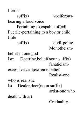 Iferous 
        suffix)                      vociferous­
bearing a loud voice 
        Pertaining to,capable of(adj 
Puerile­pertaining to a boy or child 
Il,ile 
        suffix)                      civil­polite 
                                     Monotheism­
belief in one god 
Ism     Doctrine,belief(noun suffix) 
                                     fanaticism­
excessive zeal;extreme belief 
                                     Realist­one 
who is realistic 
Ist     Dealer,doer(noun suffix) 
                                     artist­one who 
deals with art 
                                     Creduality­
 
