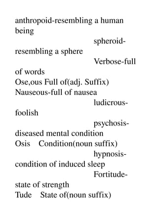 anthropoid­resembling a human 
being 
                                     spheroid­
resembling a sphere 
                                     Verbose­full 
of words 
Ose,ous Full of(adj. Suffix) 
Nauseous­full of nausea 
                                     ludicrous­
foolish 
                                     psychosis­
diseased mental condition 
Osis    Condition(noun suffix) 
                                     hypnosis­
condition of induced sleep 
                                     Fortitude­
state of strength 
Tude    State of(noun suffix) 
 
