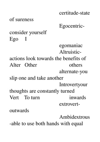                                      certitude­state 
of sureness 
                                     Egocentric­
consider yourself 
Ego     I 
                                     egomaniac 
                                     Altruistic­
actions look towards the benefits of 
Alter   Other                        others 
                                     alternate­you 
slip one and take another 
                                     Introvertyour 
thoughts are constantly turned 
Vert    To turn                      inwards 
                                     extrovert­
outwards 
                                     Ambidextrous
­able to use both hands with equal 
 