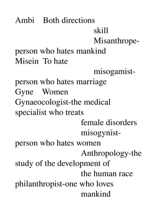 Ambi    Both directions 
                                     skill 
                                     Misanthrope­
person who hates mankind 
Misein  To hate 
                                     misogamist­
person who hates marriage 
Gyne    Women 
Gynaeocologist­the medical 
specialist who treats 
                               female disorders 
                               misogynist­
person who hates women 
                               Anthropology­the 
study of the development of 
                               the human race 
philanthropist­one who loves 
                               mankind 
 