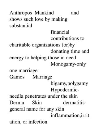 Anthropos  Mankind             and 
shows such love by making 
substantial 
                               financial 
                               contributions to 
charitable organizations (or)by 
                               donating time and 
energy to helping those in need 
                               Monogamy­only 
one marriage 
Gamos      Marriage 
                               bigamy,polygamy 
                               Hypodermic­
needla penetrates under the skin 
Derma      Skin                dermatitis­
general name for any skin 
                               inflammation,irrit
ation, or infection 
 