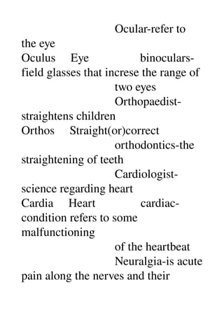                                Ocular­refer to 
the eye 
Oculus     Eye                 binoculars­
field glasses that increse the range of 
                               two eyes 
                               Orthopaedist­
straightens children 
Orthos     Straight(or)correct 
                               orthodontics­the 
straightening of teeth 
                               Cardiologist­
science regarding heart 
Cardia     Heart               cardiac­
condition refers to some 
malfunctioning 
                               of the heartbeat 
                               Neuralgia­is acute 
pain along the nerves and their 
 