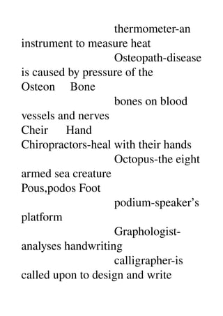                                thermometer­an 
instrument to measure heat 
                               Osteopath­disease 
is caused by pressure of the 
Osteon     Bone 
                               bones on blood 
vessels and nerves 
Cheir      Hand 
Chiropractors­heal with their hands 
                               Octopus­the eight 
armed sea creature 
Pous,podos Foot 
                               podium­speaker’s 
platform 
                               Graphologist­
analyses handwriting 
                               calligrapher­is 
called upon to design and write 
 