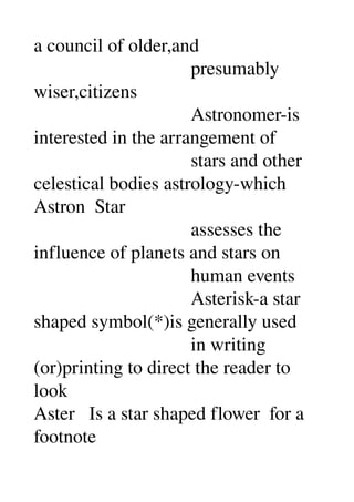 a council of older,and 
                                 presumably 
wiser,citizens 
                                 Astronomer­is 
interested in the arrangement of 
                                 stars and other 
celestical bodies astrology­which 
Astron  Star 
                                 assesses the 
influence of planets and stars on 
                                 human events 
                                 Asterisk­a star 
shaped symbol(*)is generally used 
                                 in writing 
(or)printing to direct the reader to 
look 
Aster   Is a star shaped flower  for a 
footnote 
 