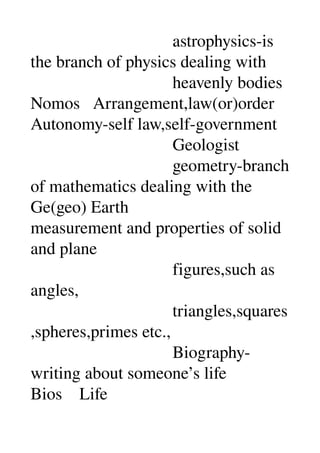                                  astrophysics­is 
the branch of physics dealing with 
                                 heavenly bodies 
Nomos   Arrangement,law(or)order 
Autonomy­self law,self­government 
                                 Geologist 
                                 geometry­branch 
of mathematics dealing with the 
Ge(geo) Earth 
measurement and properties of solid 
and plane 
                                 figures,such as 
angles, 
                                 triangles,squares
,spheres,primes etc., 
                                 Biography­
writing about someone’s life 
Bios    Life 
 