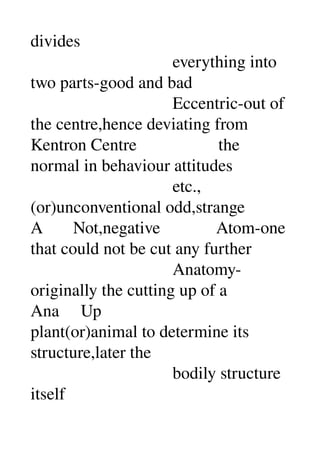 divides 
                                 everything into 
two parts­good and bad 
                                 Eccentric­out of 
the centre,hence deviating from 
Kentron Centre                   the 
normal in behaviour attitudes 
                                 etc.,
(or)unconventional odd,strange 
A       Not,negative             Atom­one 
that could not be cut any further 
                                 Anatomy­
originally the cutting up of a 
Ana     Up 
plant(or)animal to determine its 
structure,later the 
                                 bodily structure 
itself 
 
