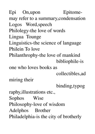 Epi     On,upon                  Epitome­
may refer to a summary,condensation 
Logos   Word,speech 
Philolegy­the love of words 
Lingua  Tounge 
Linguistics­the science of language 
Philein To love 
Philanthrophy­the love of mankind 
                                     bibliophile­is 
one who loves books as 
                                     collectibles,ad
miring their 
                                     binding,typog
raphy,illustrations etc., 
Sophos       Wise 
Philosophy­love of wisdom 
Adelphos     Brother 
Philadelphia­is the city of brotherly 
 