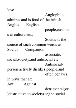 love 
                                     Anglophile­
admires and is fond of the british 
Anglus       English 
                                     people,custom
s & culture etc., 
                                     Socius­is the 
source of such common words as 
Socius       Companion 
                                     associate, 
social,society,and antisocial etc., 
                                     Antisocial­
person actively dislikes people,and 
                                     often behaves 
in ways that are 
Anti         Against 
                                     detrimental(or
)destructive to society(or)the social 
 