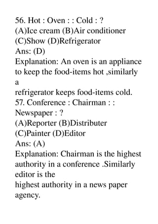 56. Hot : Oven : : Cold : ? 
(A)Ice cream (B)Air conditioner 
(C)Show (D)Refrigerator 
Ans: (D) 
Explanation: An oven is an appliance 
to keep the food­items hot ,similarly 
a 
refrigerator keeps food­items cold. 
57. Conference : Chairman : : 
Newspaper : ? 
(A)Reporter (B)Distributer 
(C)Painter (D)Editor 
Ans: (A) 
Explanation: Chairman is the highest 
authority in a conference .Similarly 
editor is the 
highest authority in a news paper 
agency. 
 