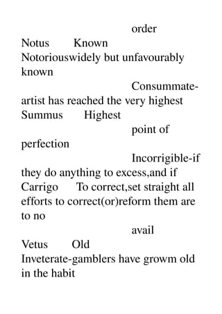                                      order 
Notus        Known 
Notoriouswidely but unfavourably 
known 
                                     Consummate­
artist has reached the very highest 
Summus       Highest 
                                     point of 
perfection 
                                     Incorrigible­if 
they do anything to excess,and if 
Carrigo      To correct,set straight all 
efforts to correct(or)reform them are 
to no 
                                     avail 
Vetus        Old 
Inveterate­gamblers have growm old 
in the habit 
 
