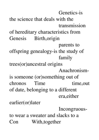                                      Genetics­is 
the science that deals with the 
                                     transmission 
of hereditary characteristics from 
Genesis      Birth,origin 
                                     parents to 
offspring genealogy­is the study of 
                                     family 
trees(or)ancestral origins 
                                     Anachronism­
is someone (or)something out of 
chronos      Time                    time,out 
of date, belonging to a different 
                                     era,either 
earlier(or)later 
                                     Incongruous­
to wear a sweater and slacks to a 
Con          With,together 
 
