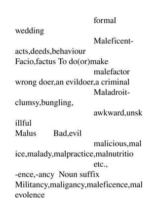                                      formal 
wedding 
                                     Maleficent­
acts,deeds,behaviour 
Facio,factus To do(or)make 
                                     malefactor 
wrong doer,an evildoer,a criminal 
                                     Maladroit­
clumsy,bungling, 
                                     awkward,unsk
illful 
Malus        Bad,evil 
                                     malicious,mal
ice,malady,malpractice,malnutritio 
                                     etc., 
­ence,­ancy  Noun suffix 
Militancy,maligancy,maleficence,mal
evolence 
 
