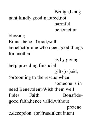                                     Benign,benig
nant­kindly,good­natured,not 
                                     harmful 
                                     benediction­
blessing 
Bonus,bene   Good,well 
benefactor­one who does good things 
for another 
                                     as by giving 
help,providing financial 
                                     gifts(or)aid,
(or)coming to the rescue when 
                                     someone is in 
need Benevolent­Wish them well 
Fides        Faith                   Bonafide­
good faith,hence valid,without 
                                               pretenc
e,deception, (or)fraudulent intent 
 