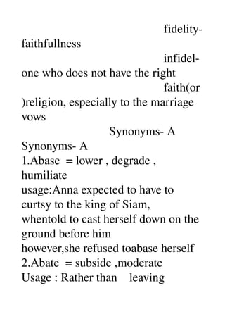                                                fidelity­
faithfullness 
                                               infidel­
one who does not have the right 
                                               faith(or
)religion, especially to the marriage 
vows 
                             Synonyms­ A 
Synonyms­ A 
1.Abase  = lower , degrade , 
humiliate 
usage:Anna expected to have to 
curtsy to the king of Siam, 
whentold to cast herself down on the 
ground before him 
however,she refused toabase herself 
2.Abate  = subside ,moderate 
Usage : Rather than    leaving 
 