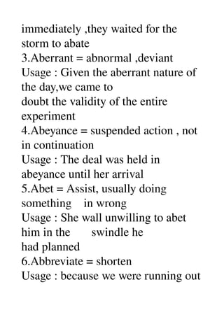 immediately ,they waited for the 
storm to abate 
3.Aberrant = abnormal ,deviant 
Usage : Given the aberrant nature of 
the day,we came to 
doubt the validity of the entire 
experiment 
4.Abeyance = suspended action , not 
in continuation 
Usage : The deal was held in 
abeyance until her arrival 
5.Abet = Assist, usually doing 
something    in wrong 
Usage : She wall unwilling to abet 
him in the       swindle he 
had planned 
6.Abbreviate = shorten 
Usage : because we were running out 
 