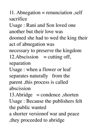 11. Abnegation = renunciation ,self 
sacrifice 
Usage : Rani and Son loved one 
another but their love was 
doomed she had to wed the king their 
act of abnegation was 
necessary to preserve the kingdom 
12.Abscission    = cutting off, 
separation 
Usage : when a flower or leaf 
separates naturally   from the 
parent ,this process is called 
abscission 
13.Abridge   = condence ,shorten 
Usage : Because the publishers felt 
the public wanted 
a shorter versionof war and peace 
,they proceeded to abridge 
 
