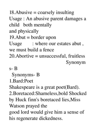 18.Abusive = coarsely insulting 
Usage : An abusive parent damages a 
child   both mentally 
and physically 
19.Abut = border upon 
Usage        : where our estates abut , 
we must build a fence 
20.Abortive = unsuccessful, fruitless 
                                            Synonym
s­ B 
  Synonyms­ B 
1.Bard:Poet 
Shakespeare is a great poet(Bard). 
2.Boretaced:Shameless,bold Shocked 
by Huck finn's boretaced lies,Miss 
Watson prayed the 
good lord would give him a sense of 
his regenerate dickedness. 
 