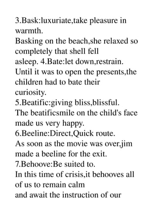3.Bask:luxuriate,take pleasure in 
warmth. 
Basking on the beach,she relaxed so 
completely that shell fell 
asleep. 4.Bate:let down,restrain. 
Until it was to open the presents,the 
children had to bate their 
curiosity. 
5.Beatific:giving bliss,blissful. 
The beatificsmile on the child's face 
made us very happy. 
6.Beeline:Direct,Quick route. 
As soon as the movie was over,jim 
made a beeline for the exit. 
7.Behoove:Be suited to. 
In this time of crisis,it behooves all 
of us to remain calm 
and await the instruction of our 
 