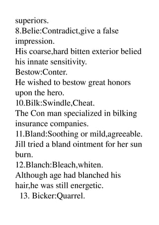 superiors. 
8.Belie:Contradict,give a false 
impression. 
His coarse,hard bitten exterior belied 
his innate sensitivity. 
Bestow:Conter. 
He wished to bestow great honors 
upon the hero. 
10.Bilk:Swindle,Cheat. 
The Con man specialized in bilking 
insurance companies. 
11.Bland:Soothing or mild,agreeable. 
Jill tried a bland ointment for her sun 
burn. 
12.Blanch:Bleach,whiten. 
Although age had blanched his 
hair,he was still energetic. 
  13. Bicker:Quarrel. 
 
