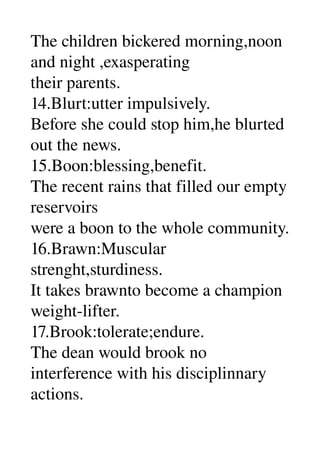 The children bickered morning,noon 
and night ,exasperating 
their parents. 
14.Blurt:utter impulsively. 
Before she could stop him,he blurted 
out the news. 
15.Boon:blessing,benefit. 
The recent rains that filled our empty 
reservoirs 
were a boon to the whole community. 
16.Brawn:Muscular 
strenght,sturdiness. 
It takes brawnto become a champion 
weight­lifter. 
17.Brook:tolerate;endure. 
The dean would brook no 
interference with his disciplinnary 
actions. 
 