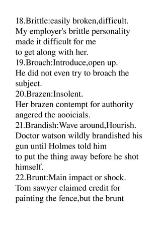 18.Brittle:easily broken,difficult. 
My employer's brittle personality 
made it difficult for me 
to get along with her. 
19.Broach:Introduce,open up. 
He did not even try to broach the 
subject. 
20.Brazen:Insolent. 
Her brazen contempt for authority 
angered the aooicials. 
21.Brandish:Wave around,Hourish. 
Doctor watson wildly brandished his 
gun until Holmes told him 
to put the thing away before he shot 
himself. 
22.Brunt:Main impact or shock. 
Tom sawyer claimed credit for 
painting the fence,but the brunt 
 