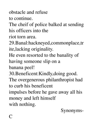 obstacle and refuse 
to continue. 
The cheif of police balked at sending 
his officers into the 
riot torn area. 
29.Banal:hackneyed,commonplace,tr
ite,lacking originality. 
He even resorted to the banality of 
having someone slip on a 
banana peel! 
30.Beneficent:Kindly,doing good. 
The overgenerous philanthropist had 
to curb his beneficent 
impulses before he gave away all his 
money and left himself 
with nothing. 
                                         Synonyms­ 
C 
 