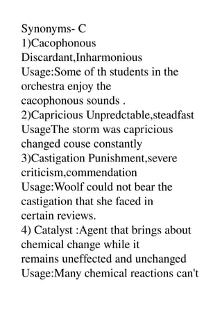 Synonyms­ C 
1)Cacophonous 
Discardant,Inharmonious 
Usage:Some of th students in the 
orchestra enjoy the 
cacophonous sounds . 
2)Capricious Unpredctable,steadfast 
UsageThe storm was capricious 
changed couse constantly 
3)Castigation Punishment,severe 
criticism,commendation 
Usage:Woolf could not bear the 
castigation that she faced in 
certain reviews. 
4) Catalyst :Agent that brings about 
chemical change while it 
remains uneffected and unchanged 
Usage:Many chemical reactions can't 
 