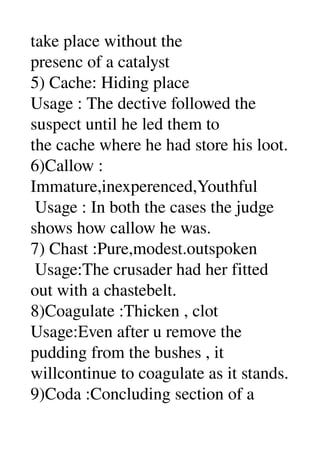 take place without the 
presenc of a catalyst 
5) Cache: Hiding place 
Usage : The dective followed the 
suspect until he led them to 
the cache where he had store his loot. 
6)Callow : 
Immature,inexperenced,Youthful 
 Usage : In both the cases the judge 
shows how callow he was. 
7) Chast :Pure,modest.outspoken 
 Usage:The crusader had her fitted 
out with a chastebelt. 
8)Coagulate :Thicken , clot 
Usage:Even after u remove the 
pudding from the bushes , it 
willcontinue to coagulate as it stands. 
9)Coda :Concluding section of a 
 