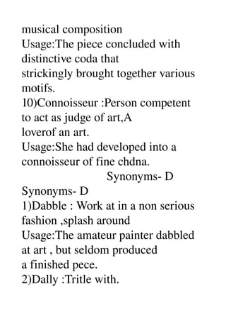 musical composition 
Usage:The piece concluded with 
distinctive coda that 
strickingly brought together various 
motifs. 
10)Connoisseur :Person competent 
to act as judge of art,A 
loverof an art. 
Usage:She had developed into a 
connoisseur of fine chdna. 
                            Synonyms­ D 
Synonyms­ D 
1)Dabble : Work at in a non serious 
fashion ,splash around 
Usage:The amateur painter dabbled 
at art , but seldom produced 
a finished pece. 
2)Dally :Tritle with. 
 