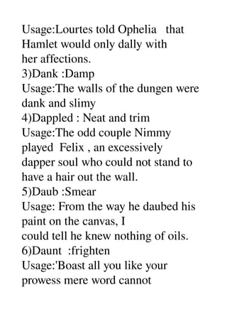 Usage:Lourtes told Ophelia   that 
Hamlet would only dally with 
her affections. 
3)Dank :Damp 
Usage:The walls of the dungen were 
dank and slimy 
4)Dappled : Neat and trim 
Usage:The odd couple Nimmy 
played  Felix , an excessively 
dapper soul who could not stand to 
have a hair out the wall. 
5)Daub :Smear 
Usage: From the way he daubed his 
paint on the canvas, I 
could tell he knew nothing of oils. 
6)Daunt  :frighten 
Usage:'Boast all you like your 
prowess mere word cannot 
 