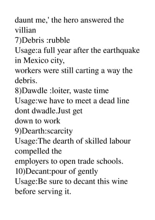 daunt me,' the hero answered the 
villian 
7)Debris :rubble 
Usage:a full year after the earthquake 
in Mexico city, 
workers were still carting a way the 
debris. 
8)Dawdle :loiter, waste time 
Usage:we have to meet a dead line 
dont dwadle.Just get 
down to work 
9)Dearth:scarcity 
Usage:The dearth of skilled labour 
compelled the 
employers to open trade schools. 
10)Decant:pour of gently 
Usage:Be sure to decant this wine 
before serving it. 
 