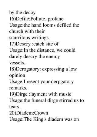 by the decoy 
16)Defile:Pollute, profane 
Usage:the hand looms defiled the 
church with their 
scurrilous writings. 
17)Descry :catch site of 
Usage:In the distance, we could 
darely descry the enemy 
vessels. 
18)Derogatory: expressing a low 
opinion 
Usage:I resent your derpgatory 
remarks. 
19)Dirge :layment with music 
Usage:the funeral dirge stirred us to 
tears. 
20)Diadem:Crown 
Usage:The King's diadem was on 
 