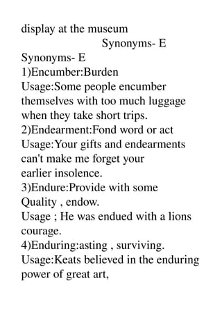 display at the museum 
                           Synonyms­ E 
Synonyms­ E 
1)Encumber:Burden 
Usage:Some people encumber 
themselves with too much luggage 
when they take short trips. 
2)Endearment:Fond word or act 
Usage:Your gifts and endearments 
can't make me forget your 
earlier insolence. 
3)Endure:Provide with some 
Quality , endow. 
Usage ; He was endued with a lions 
courage. 
4)Enduring:asting , surviving. 
Usage:Keats believed in the enduring 
power of great art, 
 