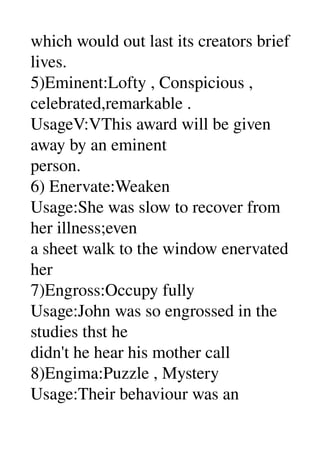 which would out last its creators brief 
lives. 
5)Eminent:Lofty , Conspicious , 
celebrated,remarkable . 
UsageV:VThis award will be given 
away by an eminent 
person. 
6) Enervate:Weaken 
Usage:She was slow to recover from 
her illness;even 
a sheet walk to the window enervated 
her 
7)Engross:Occupy fully 
Usage:John was so engrossed in the 
studies thst he 
didn't he hear his mother call 
8)Engima:Puzzle , Mystery 
Usage:Their behaviour was an 
 